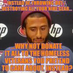 Creepy Condescending Kapernick on the Nike Boycott | INSTEAD OF THROWING OUT / DESTROYING ALL YOUR NIKE GEAR... ...WHY NOT DONATE IT ALL TO THE HOMELESS VETERANS YOU PRETEND TO CARE ABOUT, INSTEAD? | image tagged in creepy condescending capernick,nike,colin kaepernick,nike boycott | made w/ Imgflip meme maker