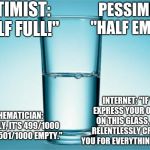 GLASS HALF FULL/EMPTY | OPTIMIST: "HALF FULL!"; PESSIMIST: "HALF EMPTY."; INTERNET: "IF YOU EXPRESS YOUR OPINION ON THIS GLASS, I WILL RELENTLESSLY CRITICIZE YOU FOR EVERYTHING YOU DO."; MATHEMATICIAN: "ACTUALLY, IT'S 499/1000 FULL AND 501/1000 EMPTY." | image tagged in glass half full/empty | made w/ Imgflip meme maker