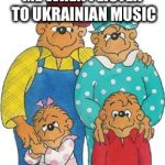 Berenstain Bears | ME WHEN I LISTEN TO UKRAINIAN MUSIC | image tagged in berenstain bears,ukraine | made w/ Imgflip meme maker