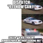 Police car meme | DISPATCH: "911 HOW CAN I-"; CALLER: " A KID TOOK MY BINDER PAPER WITHOUT ASKING ME!" | image tagged in police car meme | made w/ Imgflip meme maker