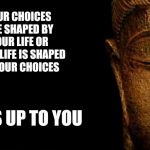Buddha - Quotes | YOUR CHOICES ARE SHAPED BY YOUR LIFE OR YOUR LIFE IS SHAPED BY YOUR CHOICES; IT'S UP TO YOU | image tagged in buddha - quotes | made w/ Imgflip meme maker