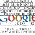 Google sent no representative before a congressional hearing | “WE SHALL…CRUSH IN ITS BIRTH THE ARISTOCRACY OF OUR MONIED CORPORATIONS WHICH DARE ALREADY TO CHALLENGE OUR GOVERNMENT TO A TRIAL OF STRENGTH.”; -THOMAS JEFFERSON 1816; YO, GOOGLE, MY OLE BUDDY THOMAS SAW YOU COMMING 2 CENTURIES AGO | image tagged in google,watch the world burn,politics,freedom,corporate greed,corporations are people too | made w/ Imgflip meme maker