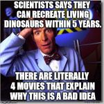 Just because you can doesn't mean you should. | SCIENTISTS SAYS THEY CAN RECREATE LIVING DINOSAURS WITHIN 5 YEARS. THERE ARE LITERALLY 4 MOVIES THAT EXPLAIN WHY THIS IS A BAD IDEA | image tagged in memes,bill nye the science guy | made w/ Imgflip meme maker