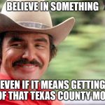 Burt Reynolds | BELIEVE IN SOMETHING; EVEN IF IT MEANS GETTING RID OF THAT TEXAS COUNTY MOUNTY | image tagged in burt reynolds | made w/ Imgflip meme maker