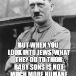 Adolf Hitler | I ADMIT THAT OUR ANTISEMITISM IS INHUMANE; BUT WHEN YOU LOOK INTO JEWS, WHAT THEY DO TO THEIR BABY SONS IS NOT MUCH MORE HUMANE AND THIS HAS CONTINUED FOR THOUSANDS OF YEARS | image tagged in adolf hitler | made w/ Imgflip meme maker