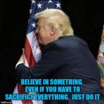 trump hugging flag | BELIEVE IN SOMETHING, EVEN IF YOU HAVE TO SACRIFICE EVERYTHING. 
JUST DO IT | image tagged in trump hugging flag | made w/ Imgflip meme maker