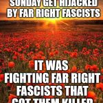 Poppy Field Lest We Forget | DON'T LET REMEMBRANCE SUNDAY GET HIJACKED BY FAR RIGHT FASCISTS; IT WAS FIGHTING FAR RIGHT FASCISTS THAT GOT THEM KILLED IN THE FIRST PLACE | image tagged in poppy field lest we forget | made w/ Imgflip meme maker