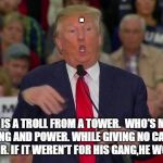 Troll Trump | . THERE IS A TROLL FROM A TOWER. 
WHO'S MOTIVE IS LYING AND POWER.
WHILE GIVING NO CARE.
HE CRIED NO FAIR.
IF IT WEREN'T FOR HIS GANG,HE WOULD COWER. | image tagged in trump,troll,power,tower,president,donald | made w/ Imgflip meme maker