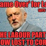 The Labour Party - now lost to Corbyn | It's 'Game Over' for Labour; SAYS TONY BLAIR; #WEARECORBYN; 'THE LABOUR PARTY' IS NOW LOST TO CORBYN | image tagged in jeremy corbyn - anti-semitism,communist socialist,party of haters,momentum students,wearecorbyn,corbyn eww | made w/ Imgflip meme maker