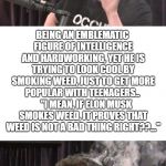 Stressed Elon | AM I THE ONLY ONE DISGUSTED BY THIS? BEING AN EMBLEMATIC FIGURE OF INTELLIGENCE AND HARDWORKING, YET HE IS TRYING TO LOOK COOL BY SMOKING WEED, JUST TO GET MORE POPULAR WITH TEENAGERS..     "I MEAN, IF ELON MUSK SMOKES WEED, IT PROVES THAT WEED IS NOT A BAD THING RIGHT??..." | image tagged in stressed elon | made w/ Imgflip meme maker