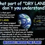 Redefining "Dry Land" ... Because, Apparently, the Meaning Has Changed Since Moses Wrote the Creation Account | What part of "DRY LAND" 
  don't you understand? Where's that part in the Creation account where God molded the; "And God called the DRY LAND               
 ; and the . . . waters  called he Seas:" 
 ~ Gen. 1:10; DRY LAND; Earth; into a ball, then wrapped the entire Great Deep around it, then wrapped the entire; Research BIBLICAL COSMOLOGY/ Flat Earth; lower heaven/Bird Fly Zone around all that, then renamed this land-sea-air bubble "Earth," then shrunk it all into a tiny speck, and then launched it into the Firmament/ 
upper heaven where He placed the sun, moon, and stars? BECAUSE I MISSED THAT PART; kea | image tagged in earth 33,memes,outer space,flat earth,biblical cosmology,nasa hoax | made w/ Imgflip meme maker