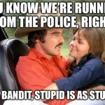 R.I.P. Mr. Bandit | YOU KNOW WE’RE RUNNING FROM THE POLICE, RIGHT? WELL MR. BANDIT, STUPID IS AS STUPID DOES | image tagged in the bandit,burt reynolds,smoky and the bandit,sally fields,memes | made w/ Imgflip meme maker