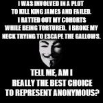 Guy Fawkes Catholic  | I WAS INVOLVED IN A PLOT TO KILL KING JAMES AND FAILED.  I RATTED OUT MY COHORTS WHILE BEING TORTURED.  I BROKE MY NECK TRYING TO ESCAPE THE GALLOWS. TELL ME, AM I REALLY THE BEST CHOICE TO REPRESENT ANONYMOUS? | image tagged in guy fawkes catholic | made w/ Imgflip meme maker