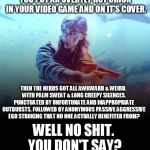 Just another day on the internets. | YOU PUT AN OVERTLY HOT CHICK IN YOUR VIDEO GAME AND ON IT'S COVER. THEN THE NERDS GOT ALL AWKWARD & WEIRD. WITH PALM SWEAT & LONG CREEPY SILENCES. PUNCTUATED BY UNFORTUNATE AND INAPPROPRIATE OUTBURSTS. FOLLOWED BY ANONYMOUS PASSIVE AGGRESSIVE EGO STROKING THAT NO ONE ACTUALLY BENEFITED FROM? WELL NO SHIT. YOU DON'T SAY? | image tagged in battlefield v,politics,sjw,mgtow,nerds | made w/ Imgflip meme maker