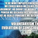 Government | “IF HE WHO EMPLOYS COERCION AGAINST ME COULD MOLD ME TO HIS PURPOSES BY ARGUMENT, NO DOUBT, HE WOULD.. HE PRETENDS TO PUNISH ME BECAUSE HIS ARGUMENT IS STRONG; BUT HE REALLY PUNISHES ME BECAUSE HE IS WEAK.”; VOLUNTARYISM THE EVOLUTION OF CONSCIOUSNESS | image tagged in government | made w/ Imgflip meme maker