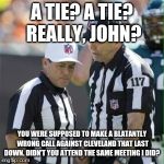 NFL lets Cleveland almost beat Pittsburgh | A TIE? A TIE? REALLY, JOHN? YOU WERE SUPPOSED TO MAKE A BLATANTLY WRONG CALL AGAINST CLEVELAND THAT LAST DOWN. DIDN'T YOU ATTEND THE SAME MEETING I DID? | image tagged in cleveland,browns,pittsburgh,steelers,pittsburgh steelers,cleveland browns | made w/ Imgflip meme maker