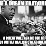 I HAVE A DREAM...ABOUT REALISTIC DEADLINES | I HAVE A DREAM THAT ONE DAY A CLIENT WILL ASK ME FOR A PROJECT WITH A REALISTIC DEADLINE IN MIND | image tagged in i have a dream | made w/ Imgflip meme maker
