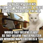 what if I told you | IF THE POTUS TOLD HIS "FOLLOWERS" THAT I WROTE  & PERFORM FÜR ELISE NIGHTLY AT THE W.H. WOULD THEY BELIEVE IT JUST AS THEY BELIEVE THAT A PULITZER PRIZE WINNING WAPO EDITOR IS A "LIAR"? | image tagged in what if i told you | made w/ Imgflip meme maker