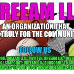 Sports | DREEAM LLC; AN ORGANIZATION THAT IS TRULY FOR THE COMMUNITY; FOLLOW US; FACEBOOK: DREEAM LLC/
TWITTER: DREEAM LLC/
INSTAGRAM: DREEAMLLC/
SNAPCHAT: DREEAMLLC/
SUBSCRIBE TO OUR YOUTUBE PAGE: DREEAM LLC/
OR VISIT US AT WWW.DREEAMLLC.TEAMAPP.COM | image tagged in sports | made w/ Imgflip meme maker