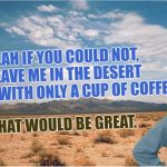 The Great Samema Desert | YEAH IF YOU COULD NOT, LEAVE ME IN THE DESERT AGAIN, WITH ONLY A CUP OF COFFEE, THAT WOULD BE GREAT. | image tagged in great desert,its not for dessert,its going to be great,and do great,and make 1st page,great | made w/ Imgflip meme maker