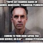 They’re out to get you | “YOU’VE GOT ROAMING BANDS OF ARMED, AGGRESSIVE, TYRANNICAL PLUMBERS; COMING TO YOUR DOOR SAYING ‘USE OUR SERVICE, OR ELSE’”
—JORDAN PETERSON | image tagged in jordan peterson | made w/ Imgflip meme maker
