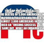 GOP LOGO | THE GOP PRESIDENT CALLED THE DEATHS OF 3,000 AMERICANS IN NEW YORK A TRAGEDY, AND THE DEATHS OF ALMOST 3,000 AMERICANS IN PUERTO RICO AN "UNSUNG SUCCESS."  ALL IN THE SAME DAY.  WHAT AN EMBARRASSMENT! | image tagged in gop logo | made w/ Imgflip meme maker