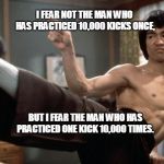 Bruce Lee strong | I FEAR NOT THE MAN WHO HAS PRACTICED 10,000 KICKS ONCE, BUT I FEAR THE MAN WHO HAS PRACTICED ONE KICK 10,000 TIMES. | image tagged in bruce lee strong | made w/ Imgflip meme maker