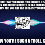 Siri is such a troll sometimes | IMAGINE THAT YOU DIVIDE ZERO COOKIES BY ZERO FRIENDS. THE COOKIE MONSTER IS SAD BECAUSE THERE ARE NO COOKIES. AND YOU ARE SAD BECAUSE YOU HAVE NO FRIENDS. WOW YOU'RE SUCH A TROLL, SIRI! | image tagged in siri,troll,troll face,apple,apple inc,memes | made w/ Imgflip meme maker