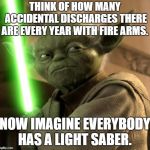 Yoda Light saber | THINK OF HOW MANY ACCIDENTAL DISCHARGES THERE ARE EVERY YEAR WITH FIRE ARMS. NOW IMAGINE EVERYBODY HAS A LIGHT SABER. | image tagged in yoda light saber | made w/ Imgflip meme maker