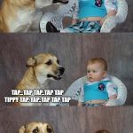 Dog and Baby | I'VE FINALLY TAUGHT THE DOG MORSE CODE; TAP...TAP TAP..TAP TAP TIPPY TAP. TAP..TAP TAP TAP; HE SAID HELLO.. | image tagged in dog and baby | made w/ Imgflip meme maker