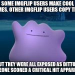Imgflip copycats are dittos | SOME IMGFLIP USERS MAKE COOL MEMES. OTHER IMGFLIP USERS COPY THEM. BUT THEY WERE ALL EXPOSED AS DITTOS. SOMEONE SCORED A CRITICAL HIT APPARENTLY. | image tagged in ditto,pokemon,memes,pokemon go,copy,copycat | made w/ Imgflip meme maker