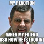 mr. bean angry | MY REACTION; WHEN MY FRIEND ASK HOW HE IS LOOKING | made w/ Imgflip meme maker