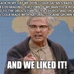 Dana Carvey grumpy old man | BACK IN MY DAY WE DIDN'T HAVE SATAN'S BARS OR BREWERIES DEGRADING OUR TOWN. IF WE WANTED A BEVERAGE WE WALKED TO THE DRUG STORE AFTER CHURCH AND ENJOYED AN ICE COLD COCA-COLA MADE WITH NATURAL COCAINE GROWN BY GOD HIMSELF; AND WE LIKED IT! | image tagged in dana carvey grumpy old man,prohibition | made w/ Imgflip meme maker