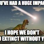 Comet impact | YOU'VE HAD A HUGE IMPACT! I HOPE WE DON'T GO EXTINCT WITHOUT YOU | image tagged in comet impact | made w/ Imgflip meme maker