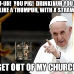 angry pope francis | "YOU-UH!  YOU PIG!  DRINKINUH YOU DIET COKE, LIKE A TRUMPUH, WITH A STRAW-UH!!!"; "GET OUT OF MY CHURCH" | image tagged in angry pope francis | made w/ Imgflip meme maker