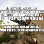 brave troops | AFTER WE FINISH KILLING THESE RAG HEADS FOR $$$ WE ARE GOING HOME TO FIGHT THE NO LICENSES PLANTS AND PLASTIC STRAW PEOPLE FOR $$$; WARS CRIMINALS OVERSEAS BECOME THE POLICE CRIMINALS AT HOME | image tagged in brave troops | made w/ Imgflip meme maker