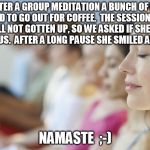 You may have to say this aloud a couple of times till you get it  | AFTER A GROUP MEDITATION A BUNCH OF US DECIDED TO GO OUT FOR COFFEE.  THE SESSION LEADER HAD STILL NOT GOTTEN UP, SO WE ASKED IF SHE WANTED TO JOIN US.  AFTER A LONG PAUSE SHE SMILED AND SAID, NAMASTE  ;-) | image tagged in group meditation,bad pun,namaste | made w/ Imgflip meme maker