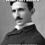 Nikola Tesla | I GAVE THE PEOPLE WHAT THEY NEEDED. HOWEVER, THE PEOPLE JUST TOOK WHAT THEY HAD WANTED. | image tagged in nikola tesla | made w/ Imgflip meme maker