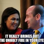 Sanders-Miller-Love | IT REALLY BRINGS OUT THE UNHOLY FIRE IN YOUR EYES | image tagged in sanders-miller-love,stephen miller,sarah huckabee sanders | made w/ Imgflip meme maker