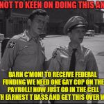 Barney takes one for the team! | I'M NOT TO KEEN ON DOING THIS ANDY! BARN C'MON! TO RECEIVE FEDERAL FUNDING WE NEED ONE GAY COP ON THE PAYROLL! NOW JUST GO IN THE CELL WITH EARNEST T BASS AND GET THIS OVER WITH! | image tagged in andy griffith,homosexuality,federal funding | made w/ Imgflip meme maker
