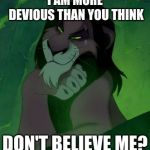 You are telling me scar lion king  | I AM MORE DEVIOUS THAN YOU THINK; DON'T BELIEVE ME? | image tagged in you are telling me scar lion king | made w/ Imgflip meme maker
