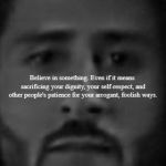 Are we still doing these? - this is the 'Truth in Advertising' version. | Believe in something. Even if it means sacrificing your dignity, your self-respect, and other people's patience for your arrogant, foolish ways. Just do it. | image tagged in colin kaepernick nike ad blank poster,memes,nike,colin kaepernick,believe in something,truth in advertising | made w/ Imgflip meme maker