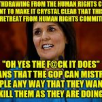 Nikki Haley | US WITHDRAWING FROM THE HUMAN RIGHTS COUNCIL "I WANT TO MAKE IT CRYSTAL CLEAR THAT THIS STEP IS NOT A RETREAT FROM HUMAN RIGHTS COMMITMENTS"; "OH YES THE F@CK IT DOES" MEANS THAT THE GOP CAN MISTREAT PEOPLE ANY WAY THAT THEY WANT TO EVEN KILL THEM AS THEY ARE DOING NOW | image tagged in nikki haley | made w/ Imgflip meme maker