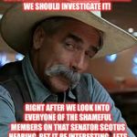 Sam Elliott | SO SOMEONE FROM HIGH SCHOOL IS ACCUSING KAVANAUGH...WELL WE SHOULD INVESTIGATE IT! RIGHT AFTER WE LOOK INTO EVERYONE OF THE SHAMEFUL MEMBERS ON THAT SENATOR SCOTUS HEARING..BET IT BE INTERESTING...LETS START WITH BOOKER AND FIENSTEIN! | image tagged in sam elliott | made w/ Imgflip meme maker