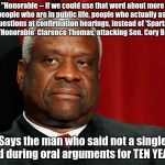 Clarence Thomas | "Honorable -- if we could use that word about more people who are in public life, people who actually ask the questions at confirmation hearings, instead of 'Spartacus." - the 'Honorable' Clarence Thomas, attacking Sen. Cory Booker; Says the man who said not a single word during oral arguments for TEN YEARS... | image tagged in clarence thomas,hypocrite,cory booker,scotus,brett kavanaugh | made w/ Imgflip meme maker