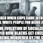 Hiding jews | REMEMBER WHEN COPS CAME INTO HOMES TO KILL WHITE PEOPLE FOR BEING JEWS? THE EVOLUTION OF SOCIALISM 2018 NOW BLACKS GET CHECKS FOR BEING MURDERED BY THE STATE | image tagged in hiding jews | made w/ Imgflip meme maker