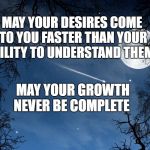wishing | MAY YOUR DESIRES COME TO YOU FASTER THAN YOUR ABILITY TO UNDERSTAND THEM; MAY YOUR GROWTH NEVER BE COMPLETE | image tagged in wishing | made w/ Imgflip meme maker