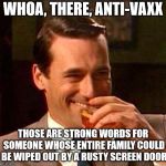 Whoa there... | WHOA, THERE, ANTI-VAXX THOSE ARE STRONG WORDS FOR SOMEONE WHOSE ENTIRE FAMILY COULD BE WIPED OUT BY A RUSTY SCREEN DOOR | image tagged in jon hamm mad men,anti vax | made w/ Imgflip meme maker