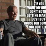 Clint Eastwood in Gran Torino | "IF YOU WANT MY ADVICE, DON'T BOTHER GETTING MARRIED.  JUST BUY A HOUSE FOR SOMEBODY YOU DON'T LIKE" | image tagged in clint eastwood in gran torino | made w/ Imgflip meme maker