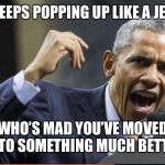Angry Obama | OBAMA KEEPS POPPING UP LIKE A JEALOUS EX; WHO’S MAD YOU’VE MOVED ON TO SOMETHING MUCH BETTER. | image tagged in angry obama | made w/ Imgflip meme maker